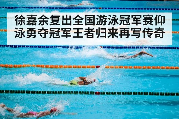 徐嘉余复出全国游泳冠军赛仰泳勇夺冠军王者归来再写传奇
