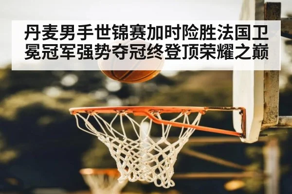 丹麦男手世锦赛加时险胜法国卫冕冠军强势夺冠终登顶荣耀之巅