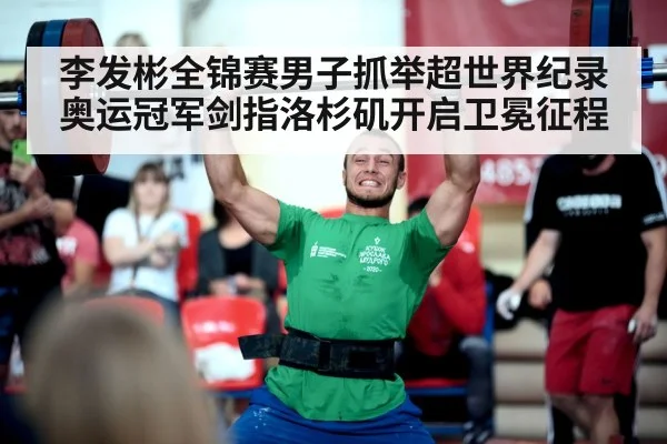 李发彬全锦赛男子抓举超世界纪录 奥运冠军剑指洛杉矶开启卫冕征程